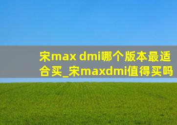 宋max dmi哪个版本最适合买_宋maxdmi值得买吗